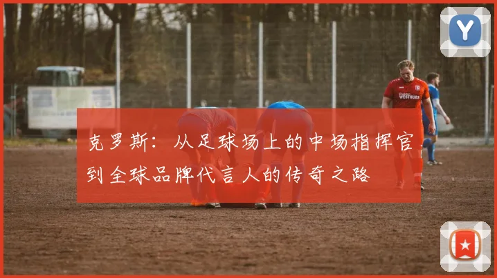 克罗斯：从足球场上的中场指挥官到全球品牌代言人的传奇之路