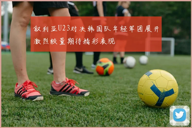 叙利亚U23对决韩国队年轻军团展开激烈较量期待精彩表现