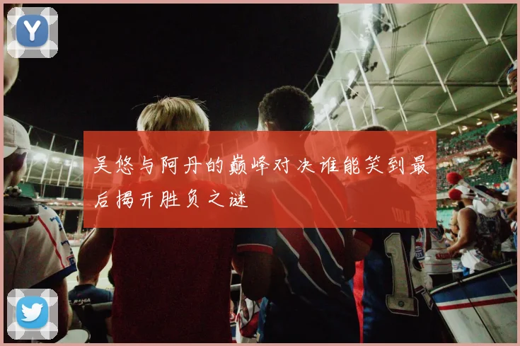 吴悠与阿丹的巅峰对决谁能笑到最后揭开胜负之谜