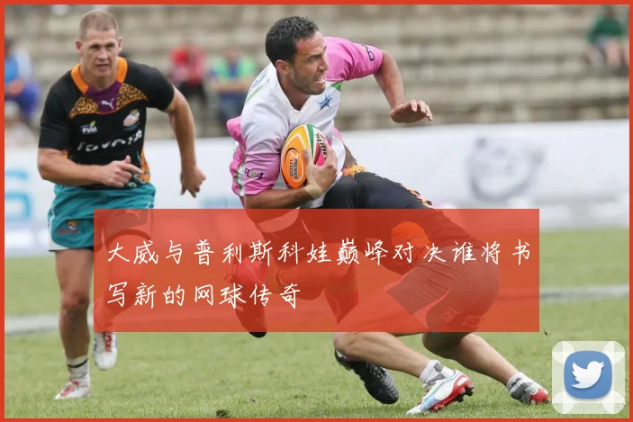 大威与普利斯科娃巅峰对决谁将书写新的网球传奇