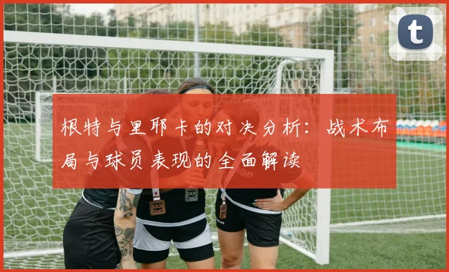 根特与里耶卡的对决分析：战术布局与球员表现的全面解读