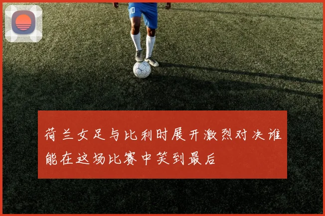 荷兰女足与比利时展开激烈对决谁能在这场比赛中笑到最后