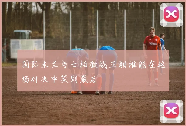 国际米兰与士柏激战正酣谁能在这场对决中笑到最后