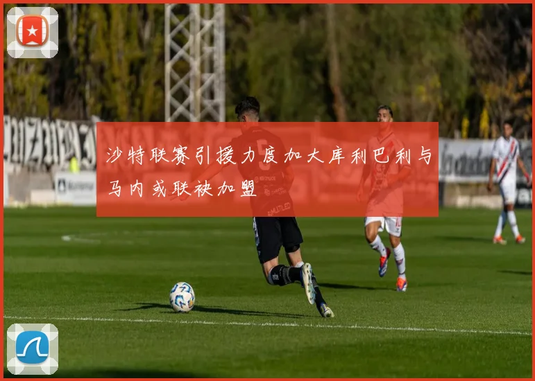 沙特联赛引援力度加大库利巴利与马内或联袂加盟