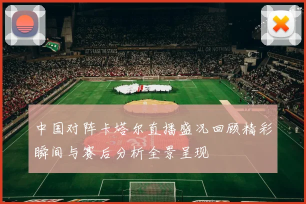中国对阵卡塔尔直播盛况回顾精彩瞬间与赛后分析全景呈现