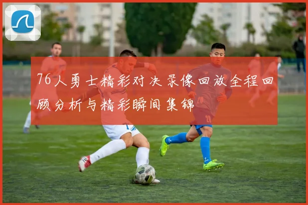 76人勇士精彩对决录像回放全程回顾分析与精彩瞬间集锦