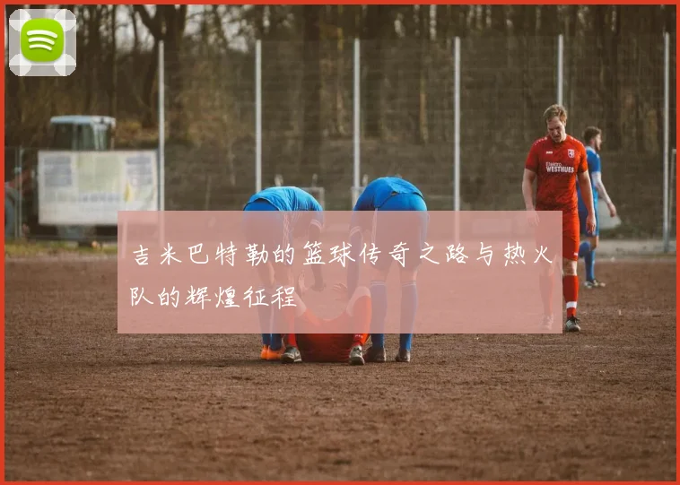 吉米巴特勒的篮球传奇之路与热火队的辉煌征程