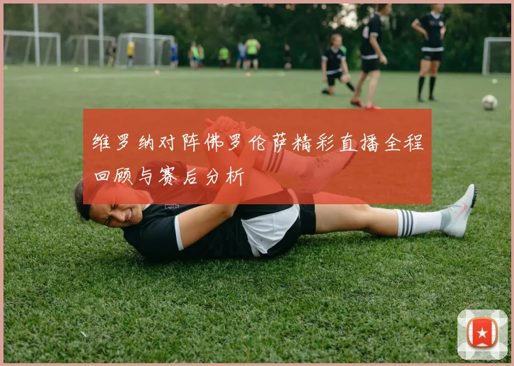 维罗纳对阵佛罗伦萨精彩直播全程回顾与赛后分析