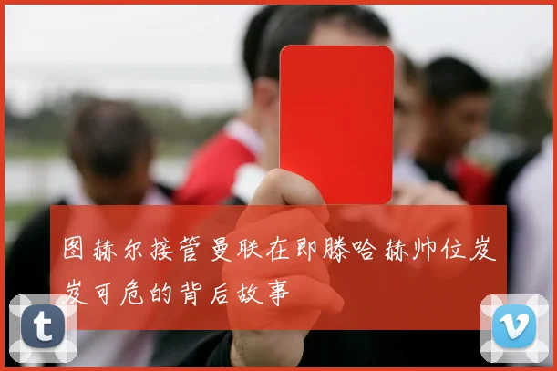图赫尔接管曼联在即滕哈赫帅位岌岌可危的背后故事