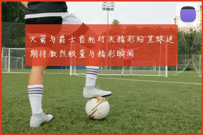 火箭与爵士首轮对决精彩纷呈球迷期待激烈较量与精彩瞬间
