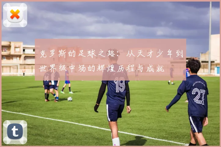 克罗斯的足球之路：从天才少年到世界级中场的辉煌历程与成就
